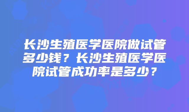 长沙生殖医学医院做试管多少钱?长沙生殖医学医院试管成功率是多少?