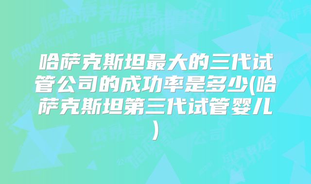 哈萨克斯坦最大的三代试管公司的成功率是多少(哈萨克斯坦第三代试管婴儿)