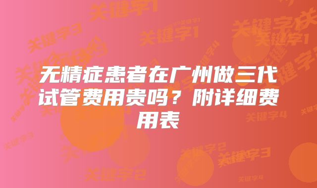 无精症患者在广州做三代试管费用贵吗?附详细费用表