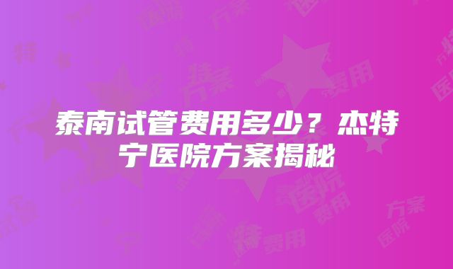 泰南试管费用多少？杰特宁医院方案揭秘
