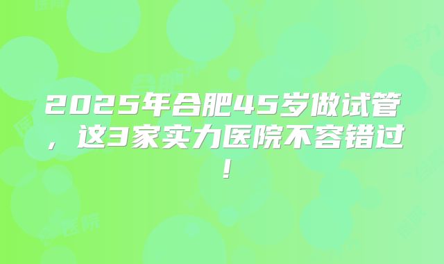 2025年合肥45岁做试管,这3家实力医院不容错过!