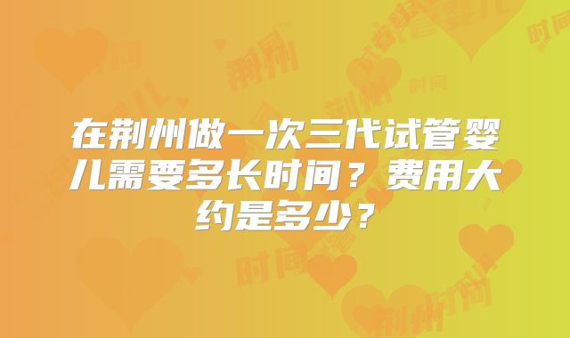 在荆州做一次三代试管婴儿需要多长时间？费用大约是多少？