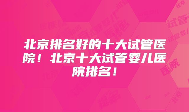 北京排名好的十大试管医院！北京十大试管婴儿医院排名！