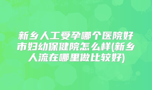 新乡人工受孕哪个医院好市妇幼保健院怎么样(新乡人流在哪里做比较好)