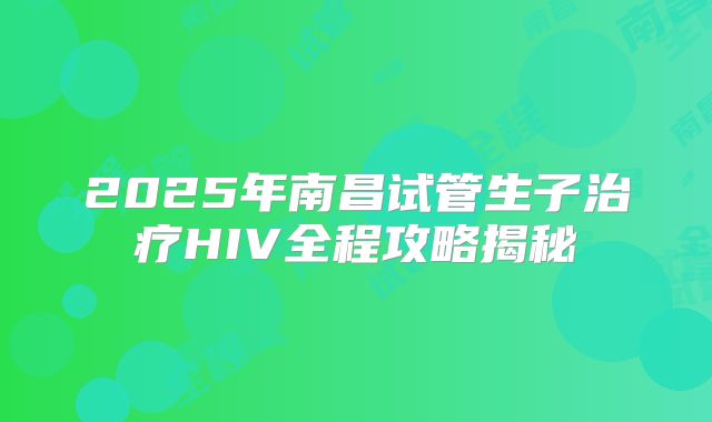 2025年南昌试管生子治疗HIV全程攻略揭秘