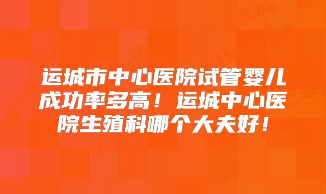 运城市中心医院试管婴儿成功率多高！运城中心医院生殖科哪个大夫好！