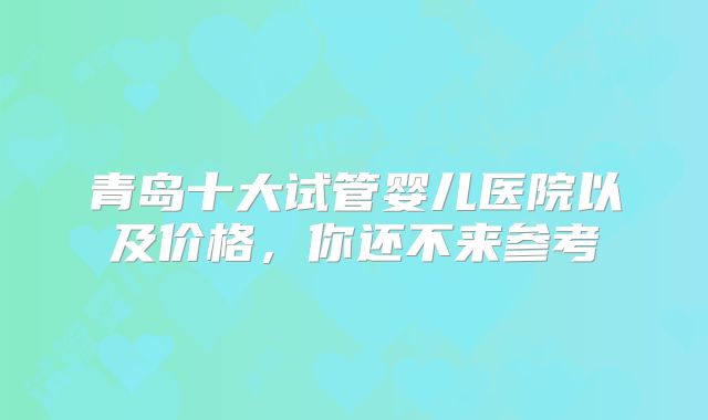青岛十大试管婴儿医院以及价格，你还不来参考