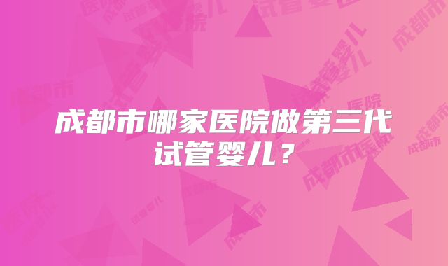 成都市哪家医院做第三代试管婴儿？