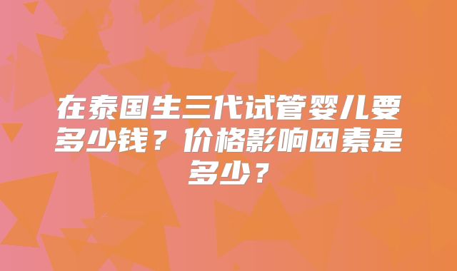 在泰国生三代试管婴儿要多少钱？价格影响因素是多少？