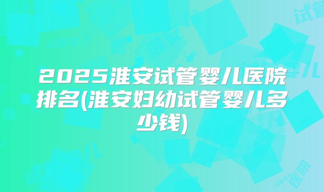2025淮安试管婴儿医院排名(淮安妇幼试管婴儿多少钱)