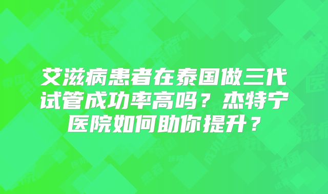 艾滋病患者在泰国做三代试管成功率高吗？杰特宁医院如何助你提升？