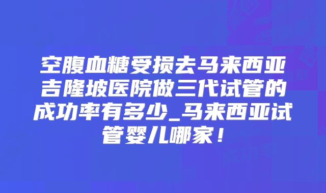 空腹血糖受损去马来西亚吉隆坡医院做三代试管的成功率有多少_马来西亚试管婴儿哪家！