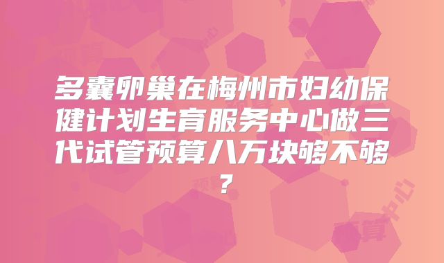 多囊卵巢在梅州市妇幼保健计划生育服务中心做三代试管预算八万块够不够？