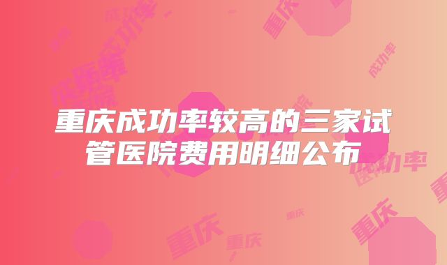 重庆成功率较高的三家试管医院费用明细公布