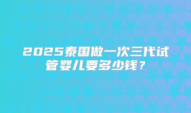 2025泰国做一次三代试管婴儿要多少钱？