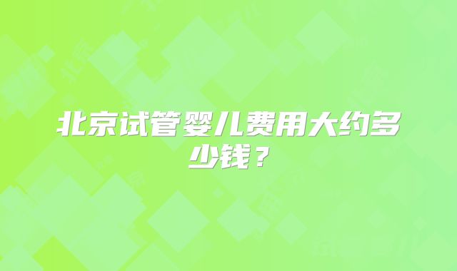 北京试管婴儿费用大约多少钱？