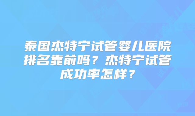 泰国杰特宁试管婴儿医院排名靠前吗?杰特宁试管成功率怎样?