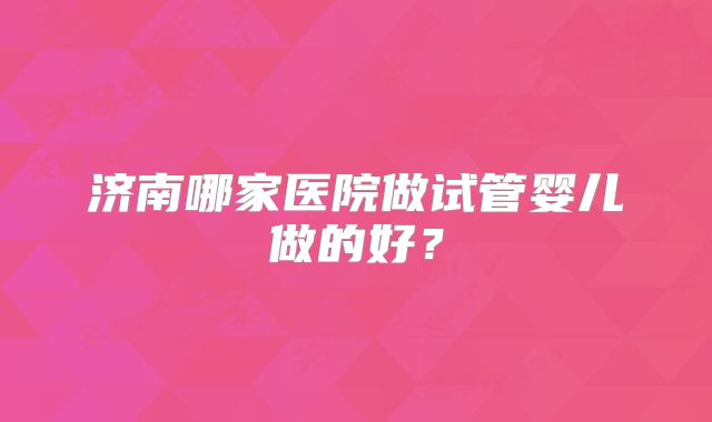济南哪家医院做试管婴儿做的好?