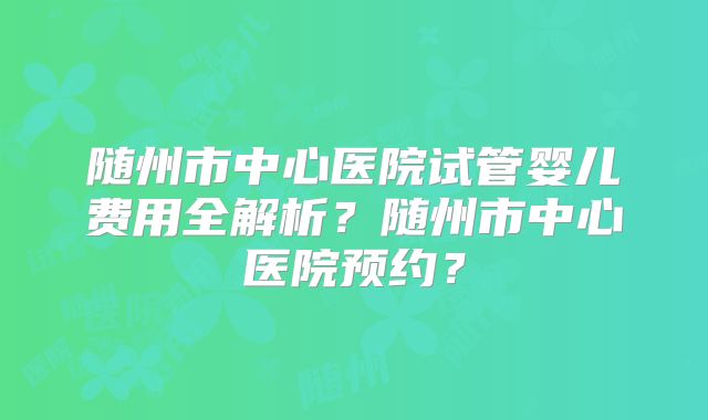 随州市中心医院试管婴儿费用全解析？随州市中心医院预约？