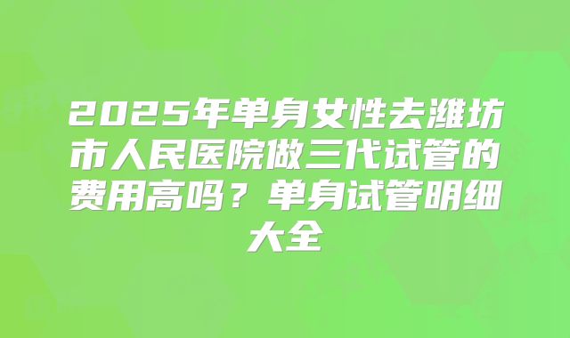 2025年单身女性去潍坊市人民医院做三代试管的费用高吗?单身试管明细大全