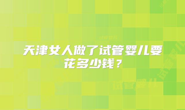 天津女人做了试管婴儿要花多少钱？