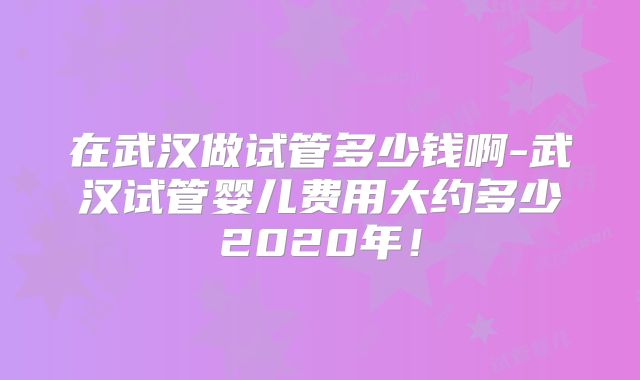 在武汉做试管多少钱啊-武汉试管婴儿费用大约多少2020年!