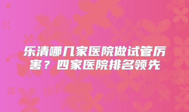 乐清哪几家医院做试管厉害？四家医院排名领先