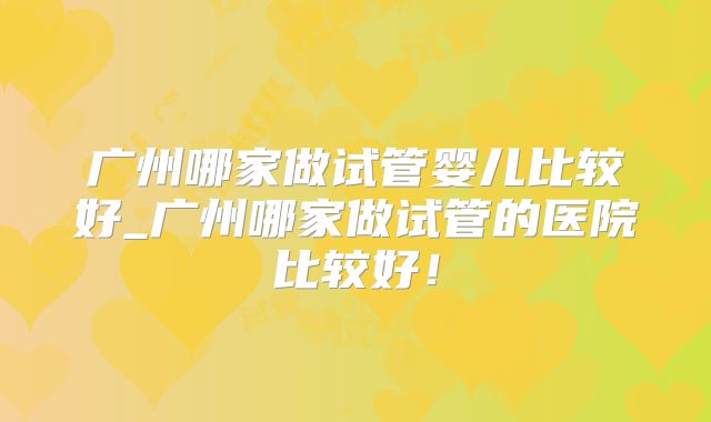 广州哪家做试管婴儿比较好_广州哪家做试管的医院比较好!