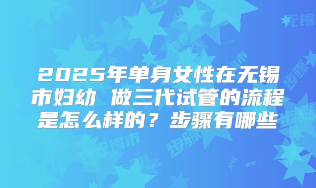 2025年单身女性在无锡市妇幼 做三代试管的流程是怎么样的？步骤有哪些