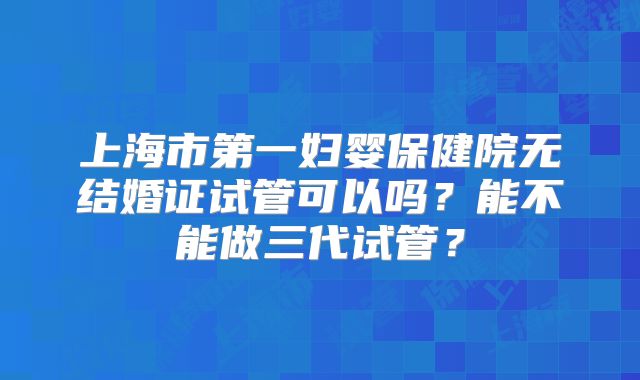 上海市第一妇婴保健院无结婚证试管可以吗？能不能做三代试管？
