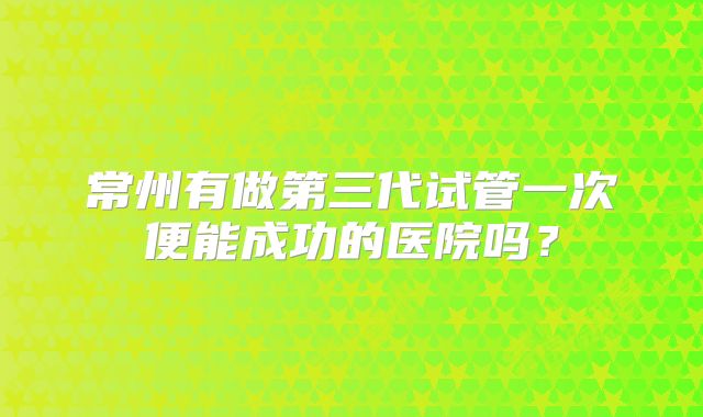 常州有做第三代试管一次便能成功的医院吗？