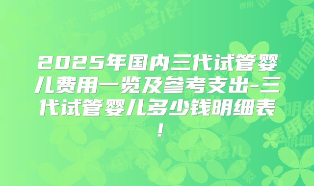 2025年国内三代试管婴儿费用一览及参考支出-三代试管婴儿多少钱明细表！