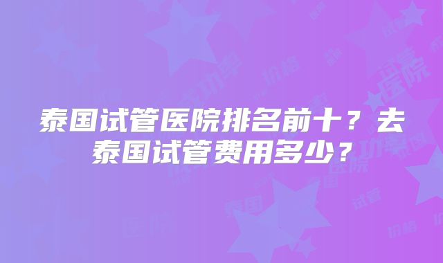 泰国试管医院排名前十？去泰国试管费用多少？