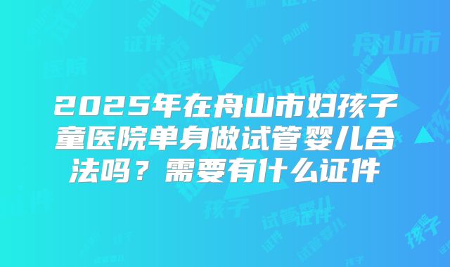 2025年在舟山市妇孩子童医院单身做试管婴儿合法吗?需要有什么证件