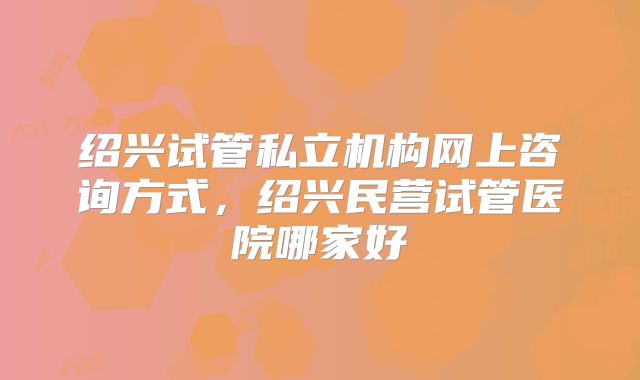 绍兴试管私立机构网上咨询方式，绍兴民营试管医院哪家好