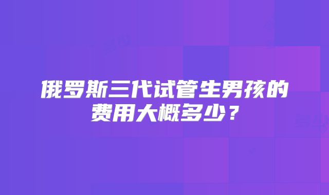 俄罗斯三代试管生男孩的费用大概多少？