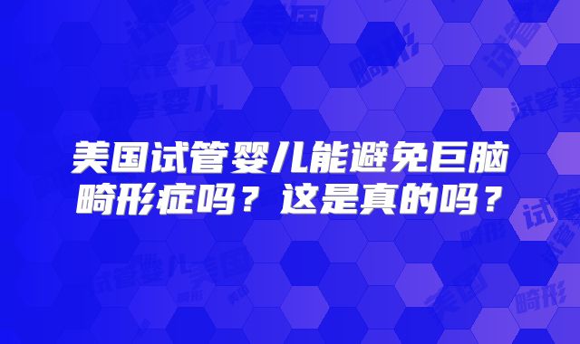 美国试管婴儿能避免巨脑畸形症吗?这是真的吗?