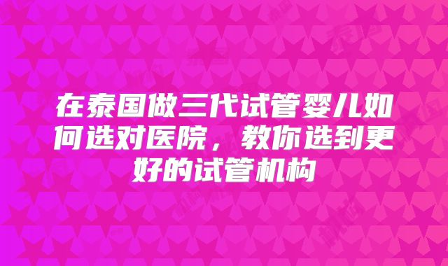 在泰国做三代试管婴儿如何选对医院，教你选到更好的试管机构