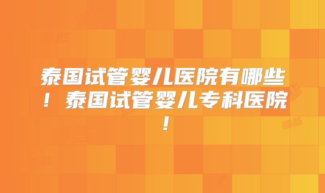 泰国试管婴儿医院有哪些!泰国试管婴儿专科医院!