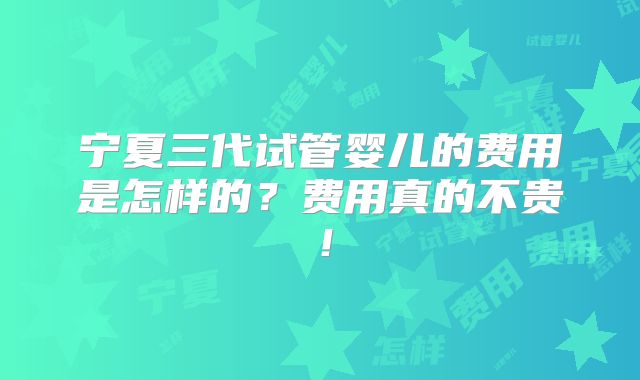 宁夏三代试管婴儿的费用是怎样的？费用真的不贵！