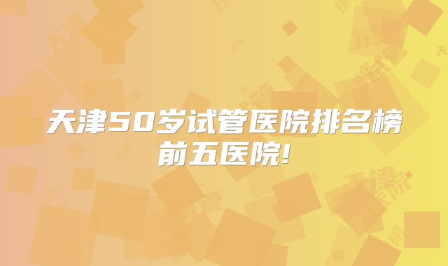 天津50岁试管医院排名榜前五医院!