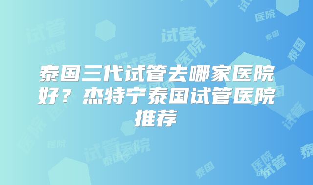泰国三代试管去哪家医院好？杰特宁泰国试管医院推荐