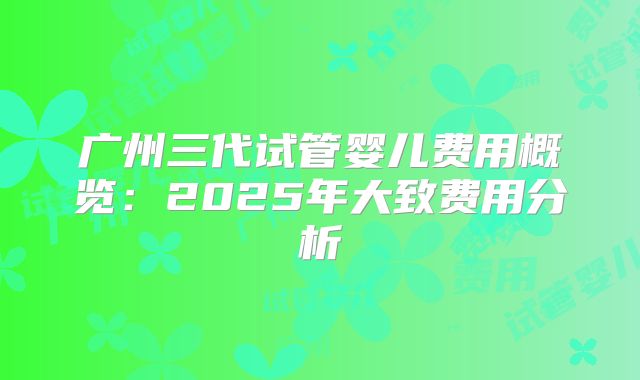 广州三代试管婴儿费用概览：2025年大致费用分析