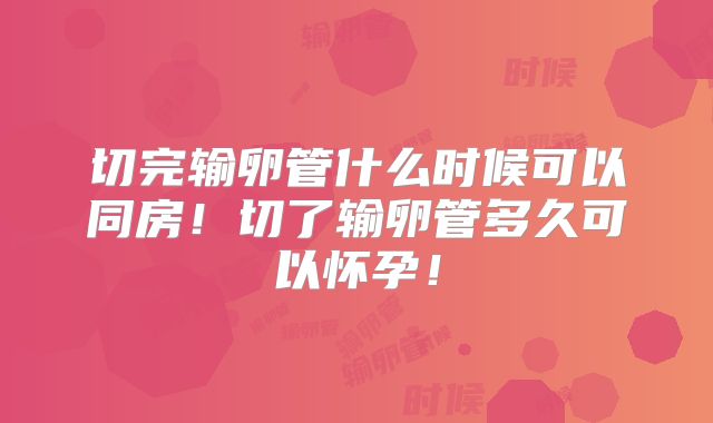 切完输卵管什么时候可以同房！切了输卵管多久可以怀孕！