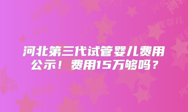 河北第三代试管婴儿费用公示！费用15万够吗？