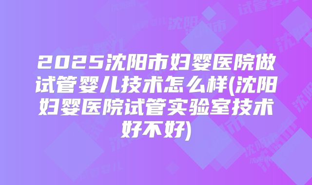 2025沈阳市妇婴医院做试管婴儿技术怎么样(沈阳妇婴医院试管实验室技术好不好)