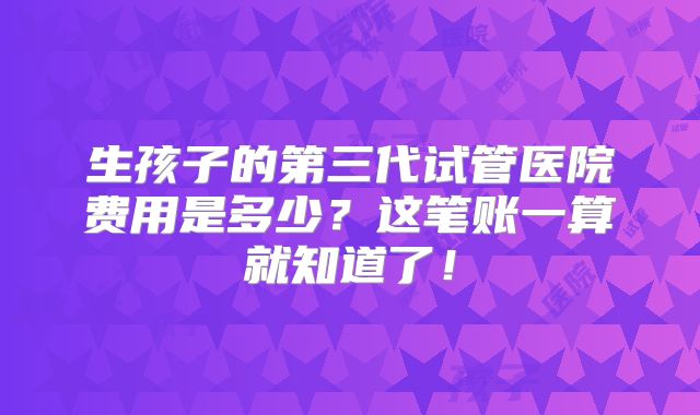 生孩子的第三代试管医院费用是多少？这笔账一算就知道了！