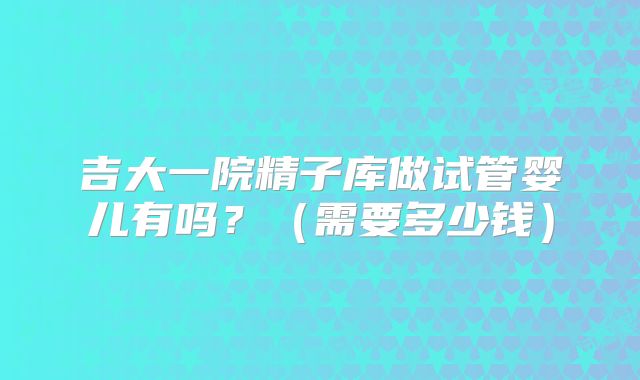 吉大一院精子库做试管婴儿有吗？（需要多少钱）