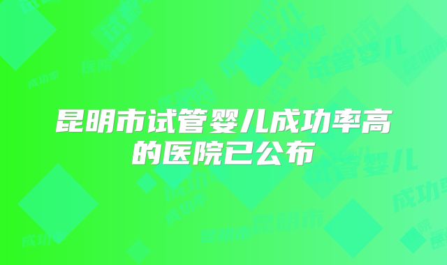 昆明市试管婴儿成功率高的医院已公布