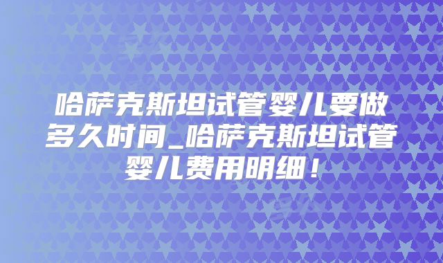 哈萨克斯坦试管婴儿要做多久时间_哈萨克斯坦试管婴儿费用明细！